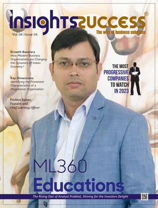 Vol 04 Issue 04
ML360
Educations
The Rising Star of Analyst Prabhat, Shining for the Investors Delight
Prabhat Kumar,
Founder, and
Chief Learning Ofﬁcer
The Most
Progressive
Companies
To Watch
In 2023
Growth Boosters
How Modern Business
Organizations are Changing
the Dynamics of Indian
Economy?
Key Dimensions
Identifying the Prominent
Characteristics of a
Progressive Organization
 