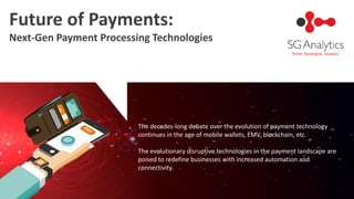 Future of Payments:
Next-Gen Payment Processing Technologies
The decades-long debate over the evolution of payment technology
continues in the age of mobile wallets, EMV, blockchain, etc.
The evolutionary disruptive technologies in the payment landscape are
poised to redefine businesses with increased automation and
connectivity.
 