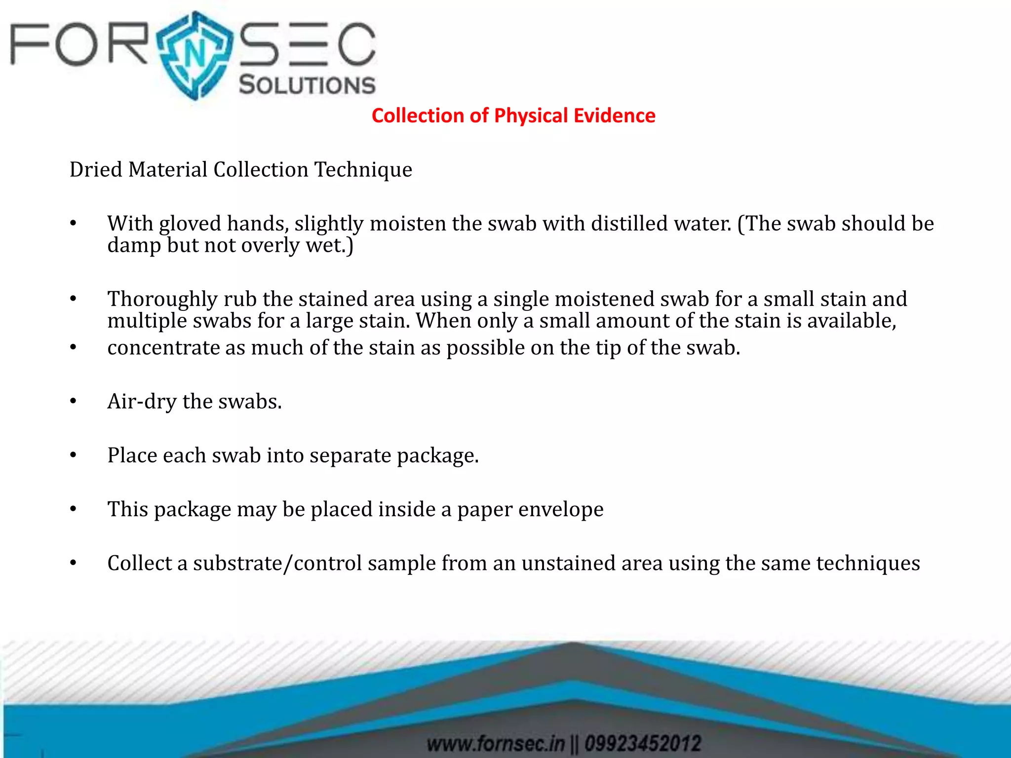 Collection of Physical Evidence
Dried Material Collection Technique
• With gloved hands, slightly moisten the swab with distilled water. (The swab should be
damp but not overly wet.)
• Thoroughly rub the stained area using a single moistened swab for a small stain and
multiple swabs for a large stain. When only a small amount of the stain is available,
• concentrate as much of the stain as possible on the tip of the swab.
• Air-dry the swabs.
• Place each swab into separate package.
• This package may be placed inside a paper envelope
• Collect a substrate/control sample from an unstained area using the same techniques
 