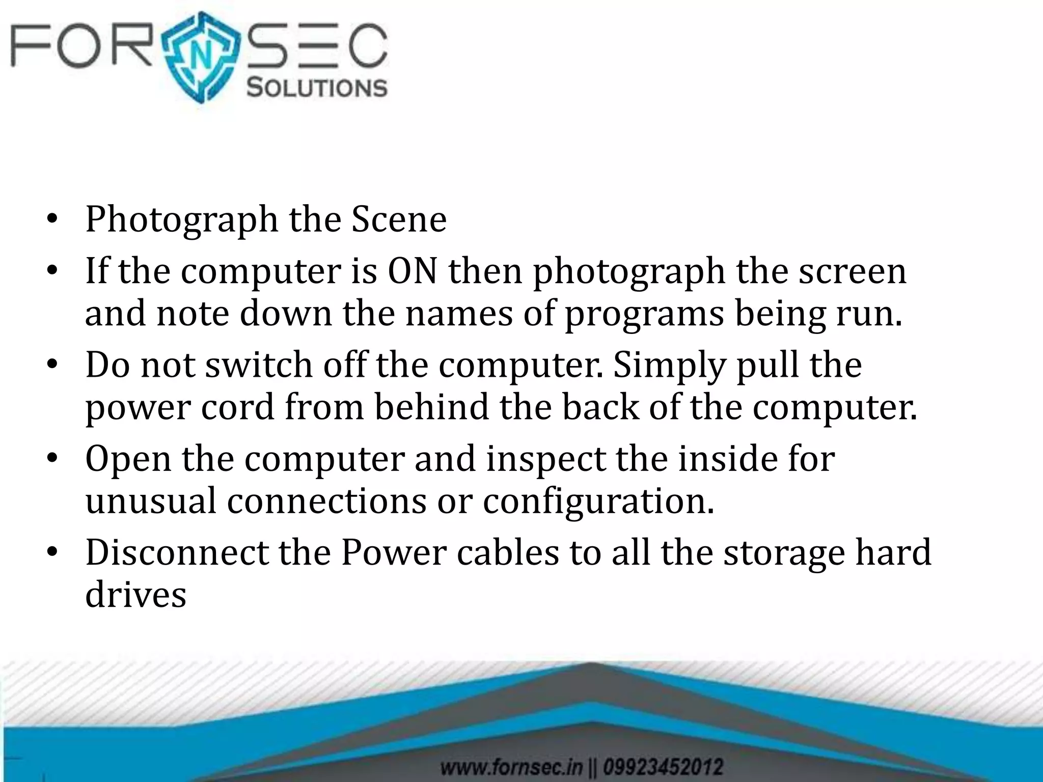 • Photograph the Scene
• If the computer is ON then photograph the screen
and note down the names of programs being run.
• Do not switch off the computer. Simply pull the
power cord from behind the back of the computer.
• Open the computer and inspect the inside for
unusual connections or configuration.
• Disconnect the Power cables to all the storage hard
drives
 