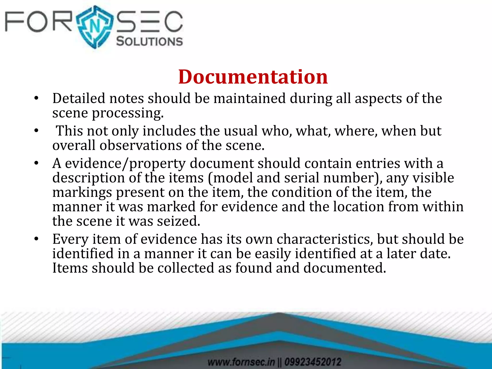 Documentation
• Detailed notes should be maintained during all aspects of the
scene processing.
• This not only includes the usual who, what, where, when but
overall observations of the scene.
• A evidence/property document should contain entries with a
description of the items (model and serial number), any visible
markings present on the item, the condition of the item, the
manner it was marked for evidence and the location from within
the scene it was seized.
• Every item of evidence has its own characteristics, but should be
identified in a manner it can be easily identified at a later date.
Items should be collected as found and documented.
 