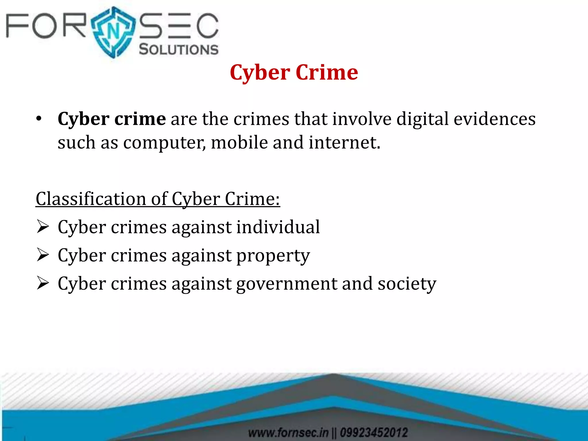 Cyber Crime
• Cyber crime are the crimes that involve digital evidences
such as computer, mobile and internet.
Classification of Cyber Crime:
 Cyber crimes against individual
 Cyber crimes against property
 Cyber crimes against government and society
 