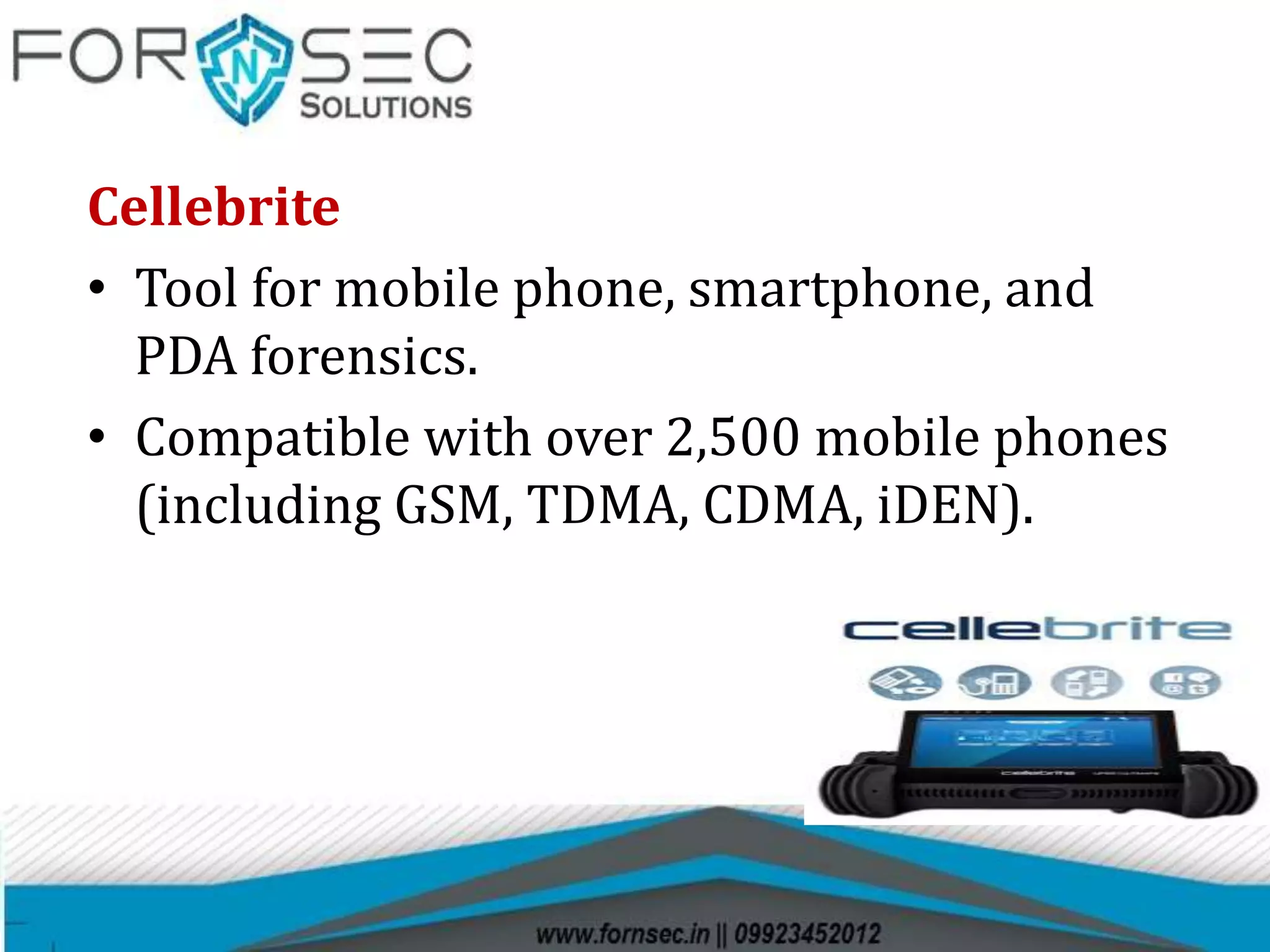 Cellebrite
• Tool for mobile phone, smartphone, and
PDA forensics.
• Compatible with over 2,500 mobile phones
(including GSM, TDMA, CDMA, iDEN).
 