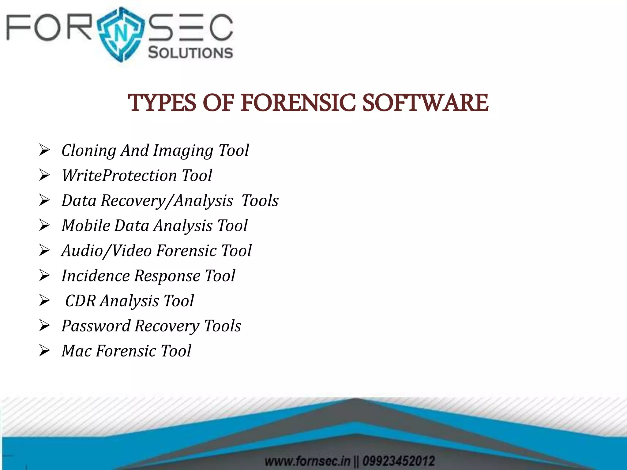 TYPES OF FORENSIC SOFTWARE
 Cloning And Imaging Tool
 WriteProtection Tool
 Data Recovery/Analysis Tools
 Mobile Data Analysis Tool
 Audio/Video Forensic Tool
 Incidence Response Tool
 CDR Analysis Tool
 Password Recovery Tools
 Mac Forensic Tool
 