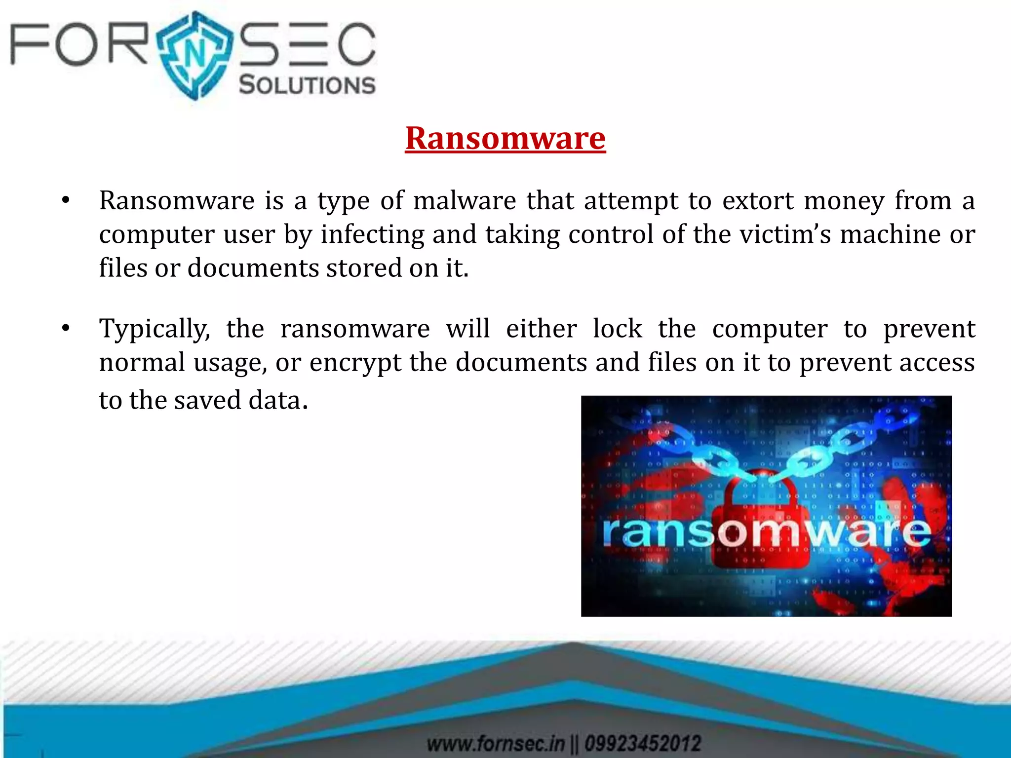 Ransomware
• Ransomware is a type of malware that attempt to extort money from a
computer user by infecting and taking control of the victim’s machine or
files or documents stored on it.
• Typically, the ransomware will either lock the computer to prevent
normal usage, or encrypt the documents and files on it to prevent access
to the saved data.
 