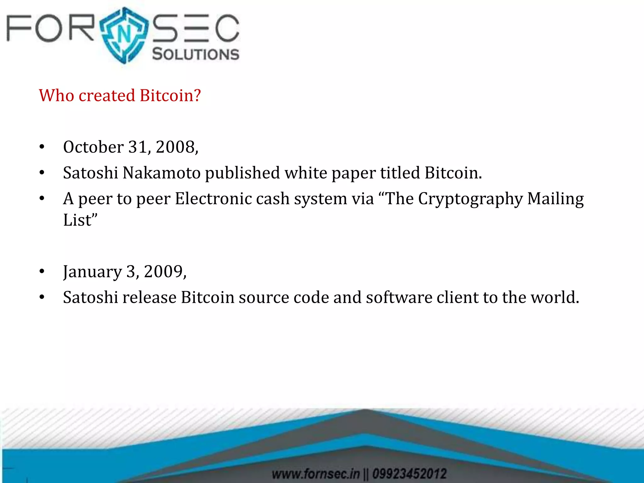 Who created Bitcoin?
• October 31, 2008,
• Satoshi Nakamoto published white paper titled Bitcoin.
• A peer to peer Electronic cash system via “The Cryptography Mailing
List”
• January 3, 2009,
• Satoshi release Bitcoin source code and software client to the world.
 