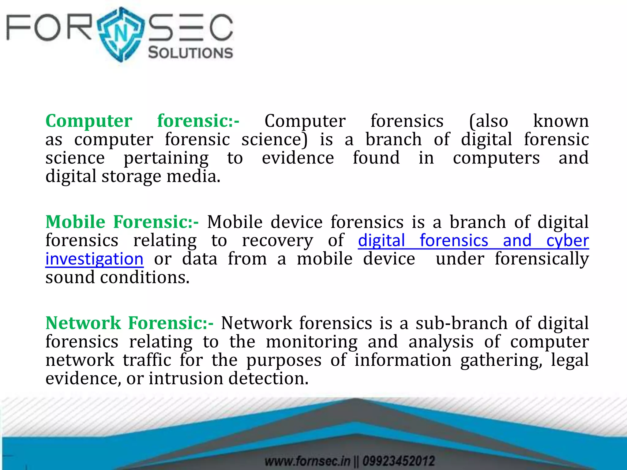 Computer forensic:- Computer forensics (also known
as computer forensic science) is a branch of digital forensic
science pertaining to evidence found in computers and
digital storage media.
Mobile Forensic:- Mobile device forensics is a branch of digital
forensics relating to recovery of digital forensics and cyber
investigation or data from a mobile device under forensically
sound conditions.
Network Forensic:- Network forensics is a sub-branch of digital
forensics relating to the monitoring and analysis of computer
network traffic for the purposes of information gathering, legal
evidence, or intrusion detection.
 