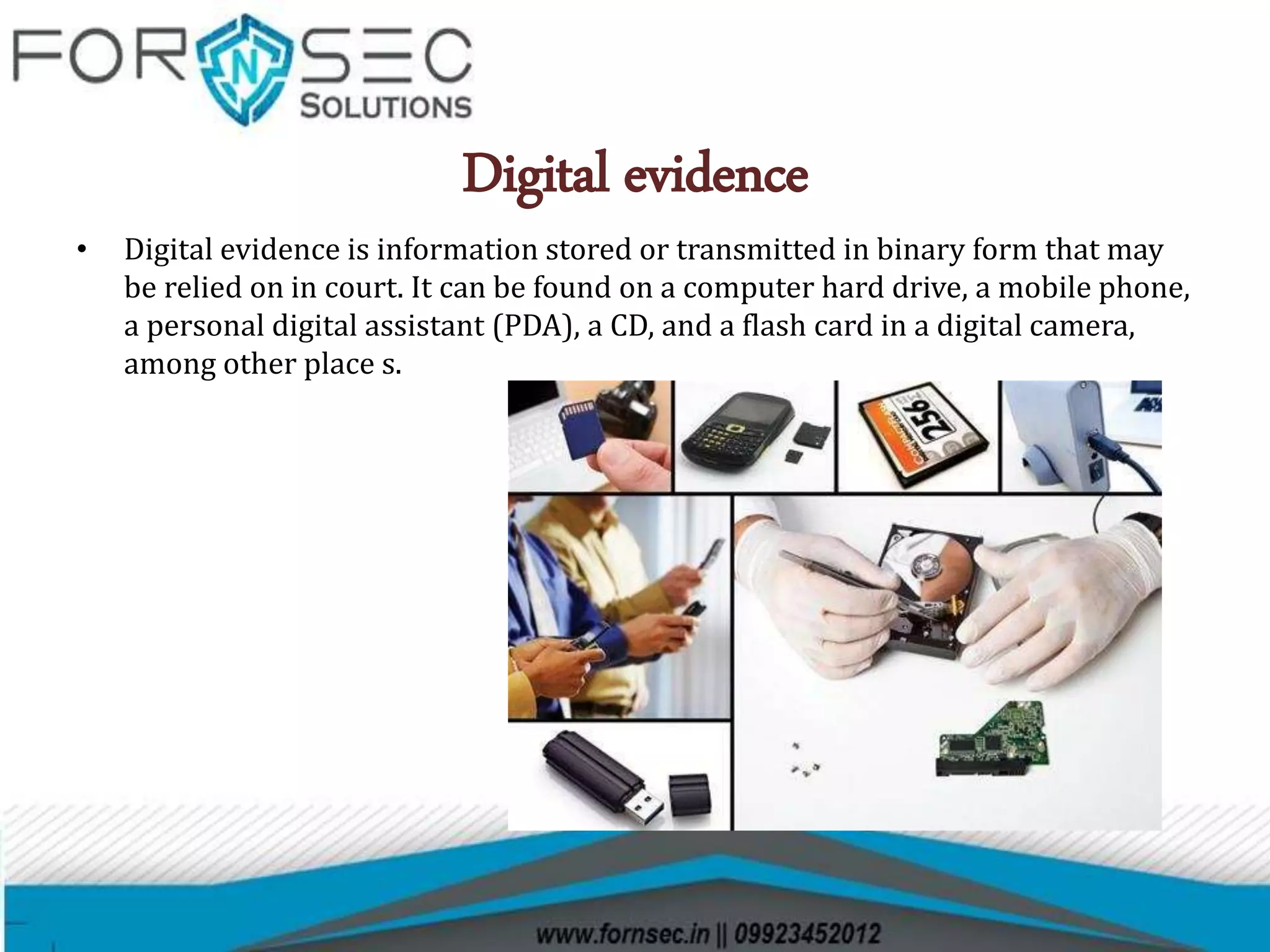 Digital evidence
• Digital evidence is information stored or transmitted in binary form that may
be relied on in court. It can be found on a computer hard drive, a mobile phone,
a personal digital assistant (PDA), a CD, and a flash card in a digital camera,
among other place s.
 