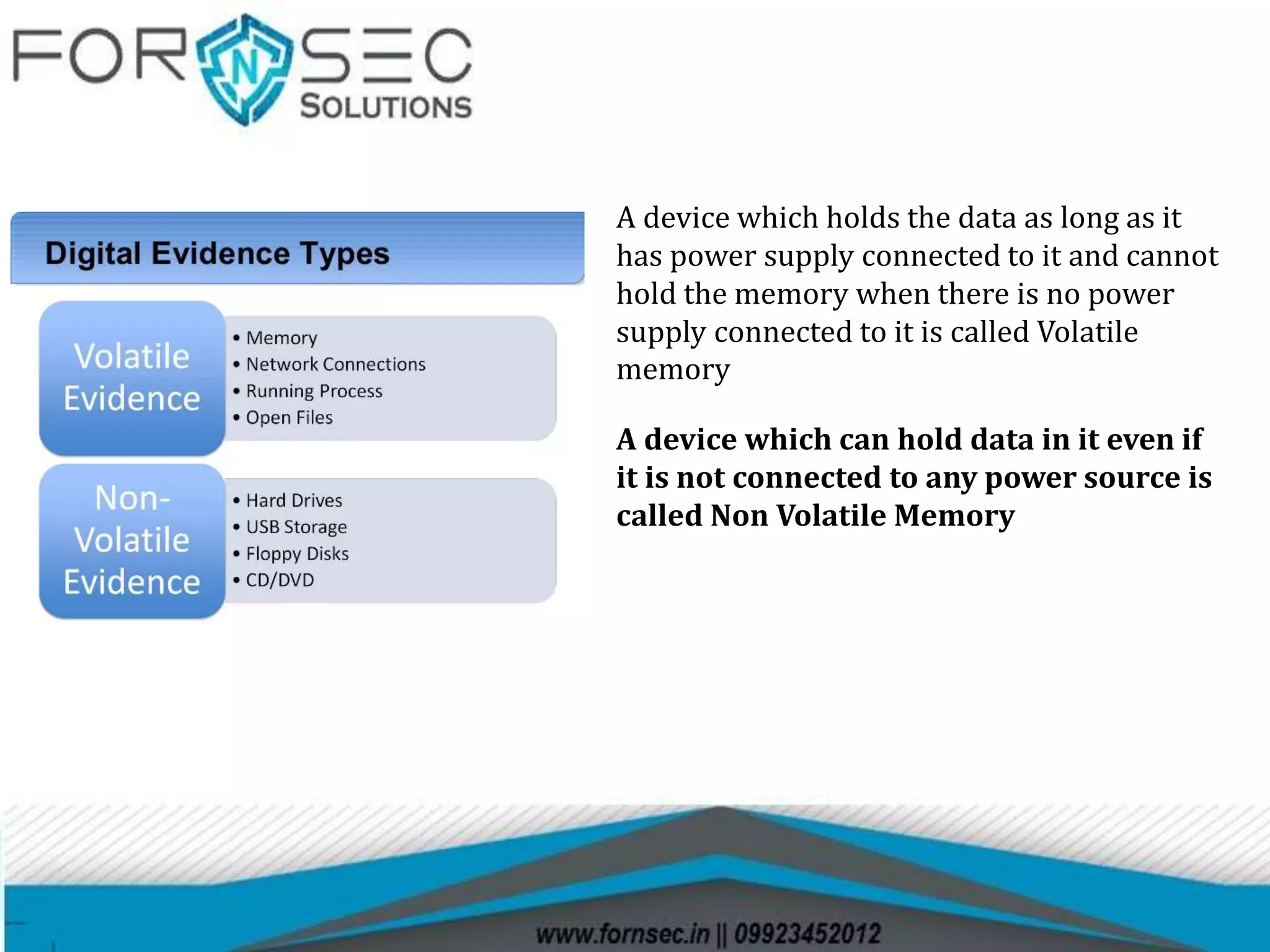 A device which holds the data as long as it
has power supply connected to it and cannot
hold the memory when there is no power
supply connected to it is called Volatile
memory
A device which can hold data in it even if
it is not connected to any power source is
called Non Volatile Memory
 