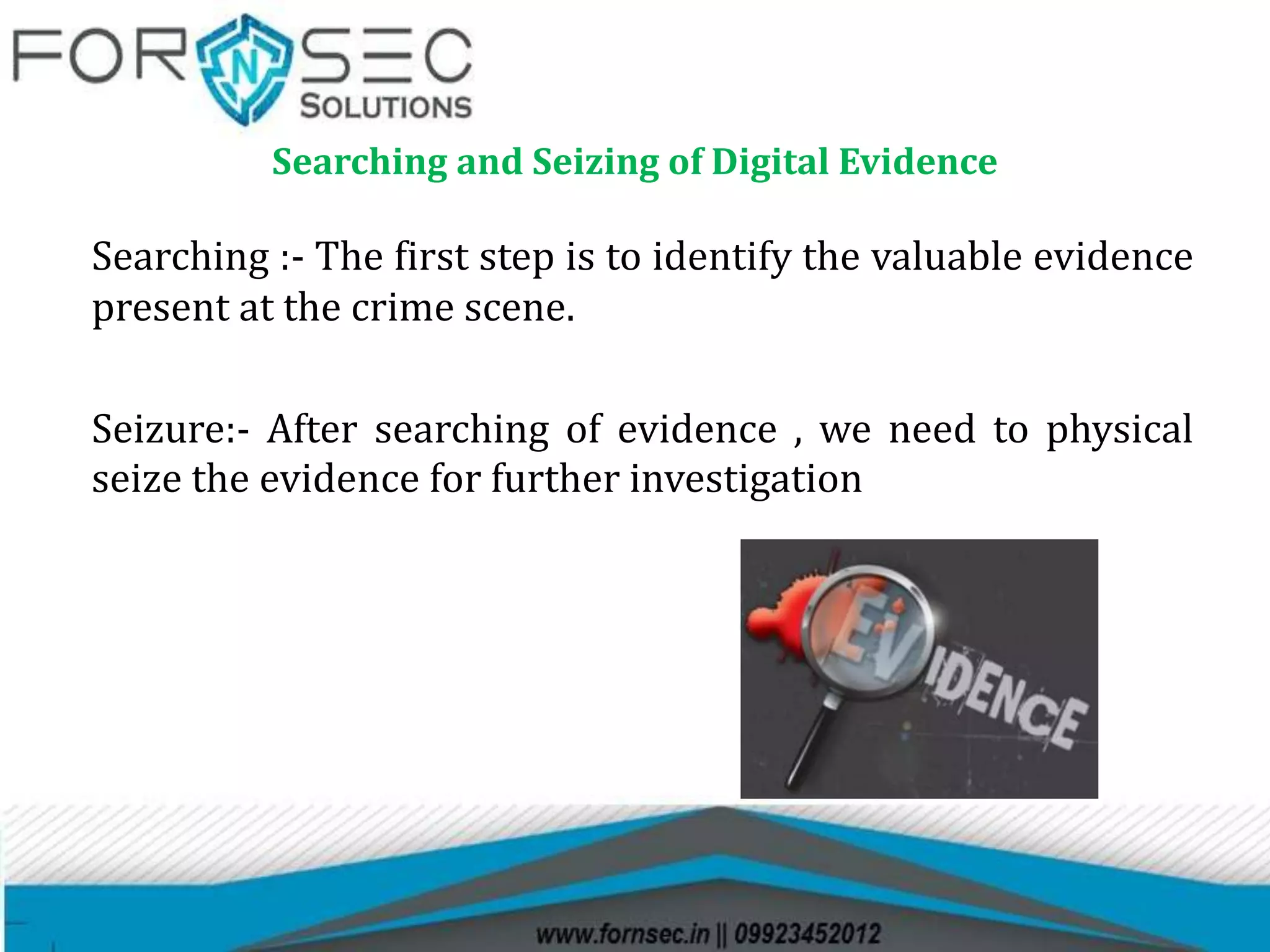 Searching and Seizing of Digital Evidence
Searching :- The first step is to identify the valuable evidence
present at the crime scene.
Seizure:- After searching of evidence , we need to physical
seize the evidence for further investigation
 