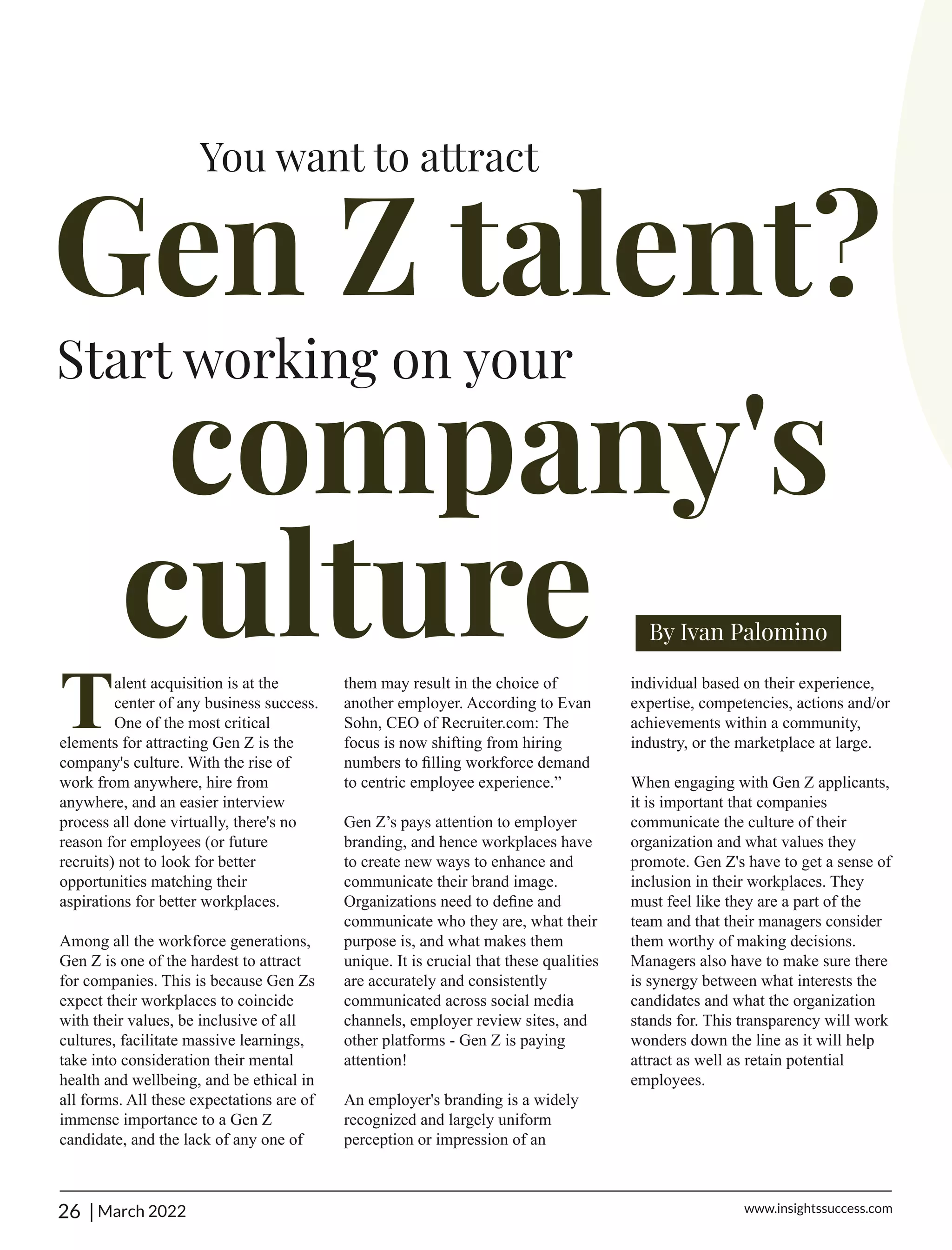 Talent acquisition is at the
center of any business success.
One of the most critical
elements for attracting Gen Z is the
company's culture. With the rise of
work from anywhere, hire from
anywhere, and an easier interview
process all done virtually, there's no
reason for employees (or future
recruits) not to look for better
opportunities matching their
aspirations for better workplaces.
Among all the workforce generations,
Gen Z is one of the hardest to attract
for companies. This is because Gen Zs
expect their workplaces to coincide
with their values, be inclusive of all
cultures, facilitate massive learnings,
take into consideration their mental
health and wellbeing, and be ethical in
all forms. All these expectations are of
immense importance to a Gen Z
candidate, and the lack of any one of
them may result in the choice of
another employer. According to Evan
Sohn, CEO of Recruiter.com: The
focus is now shifting from hiring
numbers to ﬁlling workforce demand
to centric employee experience.”
Gen Z’s pays attention to employer
branding, and hence workplaces have
to create new ways to enhance and
communicate their brand image.
Organizations need to deﬁne and
communicate who they are, what their
purpose is, and what makes them
unique. It is crucial that these qualities
are accurately and consistently
communicated across social media
channels, employer review sites, and
other platforms - Gen Z is paying
attention!
An employer's branding is a widely
recognized and largely uniform
perception or impression of an
individual based on their experience,
expertise, competencies, actions and/or
achievements within a community,
industry, or the marketplace at large.
When engaging with Gen Z applicants,
it is important that companies
communicate the culture of their
organization and what values they
promote. Gen Z's have to get a sense of
inclusion in their workplaces. They
must feel like they are a part of the
team and that their managers consider
them worthy of making decisions.
Managers also have to make sure there
is synergy between what interests the
candidates and what the organization
stands for. This transparency will work
wonders down the line as it will help
attract as well as retain potential
employees.
| March 2022 www.insightssuccess.com
26
 