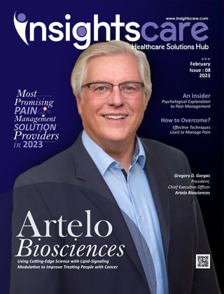 February
Issue : 08
2023
An Insider
Psychological Explana on
to Pain Management
How to Overcome?
Eﬀec ve Techniques
Used to Manage Pain
Artelo
Biosciences
Using Cu ng-Edge Science with Lipid-Signaling
Modula on to Improve Trea ng People with Cancer
Most
Promising
PAIN
in 2023
Management
SOLUTION
Providers
Gregory D. Gorgas
President,
Chief Execu ve Oﬃcer
Artelo Biosciences
 