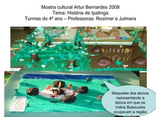 Mostra cultural Artur Bernardes 2008 Tema: História de Ipatinga Turmas do 4º ano – Professoras: Rosimar e Julmara Maquetes dos alunos representando a época em que os índios Botocudos ocupavam a região de Ipatinga. 