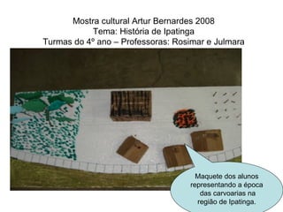 Mostra cultural Artur Bernardes 2008 Tema: História de Ipatinga Turmas do 4º ano – Professoras: Rosimar e Julmara Maquete dos alunos representando a época  das carvoarias na região de Ipatinga. 