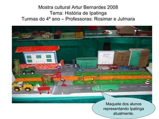 Mostra cultural Artur Bernardes 2008 Tema: História de Ipatinga Turmas do 4º ano – Professoras: Rosimar e Julmara Maquete dos alunos representando Ipatinga atualmente. 