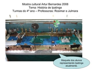Mostra cultural Artur Bernardes 2008 Tema: História de Ipatinga Turmas do 4º ano – Professoras: Rosimar e Julmara Maquete dos alunos representando Ipatinga atualmente. 