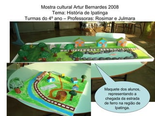 Mostra cultural Artur Bernardes 2008 Tema: História de Ipatinga Turmas do 4º ano – Professoras: Rosimar e Julmara Maquete dos alunos, representando a chegada da estrada de ferro na região de Ipatinga. 