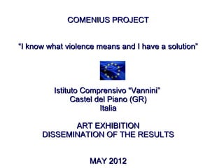 COMENIUS PROJECT


“I know what violence means and I have a solution”




         Istituto Comprensivo “Vannini”
               Castel del Piano (GR)
                       Italia

             ART EXHIBITION
      DISSEMINATION OF THE RESULTS


                   MAY 2012
 
