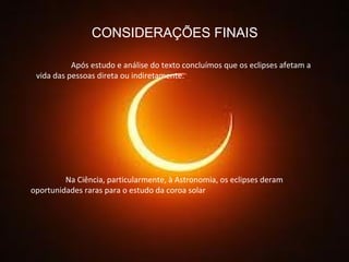 CONSIDERAÇÕES FINAIS Após estudo e análise do texto concluímos que os eclipses afetam a vida das pessoas direta ou indiretamente. Na Ciência, particularmente, à Astronomia, os eclipses deram oportunidades raras para o estudo da coroa solar 