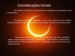 Considerações Iniciais Há milênios os eclipses são considerados mensageiros de mudanças, crises e calamidades. Os eclipses anunciam mudanças e crises nos setores em que existem soluções precárias. Assim, nas vésperas de um eclipse, cerca de uma semana antes. Os eclipses solares e lunares sempre estiveram sob uma  atmosfera mágica, mística,capaz de  estimular a imaginação,  criar mistérios,  dramatizar os acontecimentos, divinizar governantes  e  personagens  que se destacam dos simples mortais. 