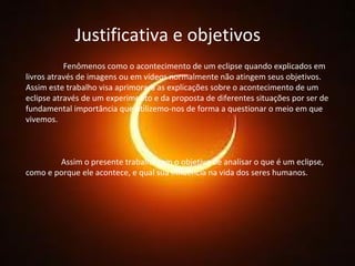 Justificativa e objetivos   Fenômenos como o acontecimento de um eclipse quando explicados em livros através de imagens ou em vídeos normalmente não atingem seus objetivos. Assim este trabalho visa aprimorara as explicações sobre o acontecimento de um eclipse através de um experimento e da proposta de diferentes situações por ser de fundamental importância que utilizemo-nos de forma a questionar o meio em que vivemos. Assim o presente trabalho tem o objetivo de analisar o que é um eclipse, como e porque ele acontece, e qual sua influência na vida dos seres humanos. 