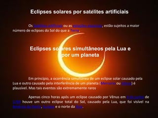 Eclipses solares por sat é lites artificiais Os  Satélites artificiais  ou as  estações espaciais , estão sujeitos a maior número de eclipses do Sol do que a  Terra . Eclipses solares simultâneos pela Lua e por um planeta Em princípio, a ocorrência simultânea de um eclipse solar causado pela Lua e outro causado pela interferência de um planeta ( Mercúrio  ou  Vênus ) é plausível. Mas tais eventos são extremamente raros .  Apenas cinco horas após um eclipse causado por Vênus em  4 de junho  de  1769  houve um outro eclipse total do Sol, causado pela Lua, que foi visível na  América do Norte ,  Europa  e o norte da  Ásia . 