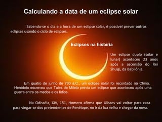 Calculando a data de um eclipse solar Sabendo-se o dia e a hora de um eclipse solar, é possível prever outros eclipses usando o ciclo de eclipses.  Eclipses na hist ó ria Um eclipse duplo (solar e lunar) aconteceu 23 anos após a ascensão do Rei Shulgi, da Babilônia.  Em quatro de junho de 780 a.C., um eclipse solar foi recordado na China.  Heródoto escreveu que Tales de Mileto previu um eclipse que aconteceu após uma guerra entre os medos e os lídios.   Na Odisséia, XIV, 151, Homero afirma que Ulisses vai voltar para casa para vingar-se dos pretendentes de Penélope, no ir da lua velha e chegar da nova.  