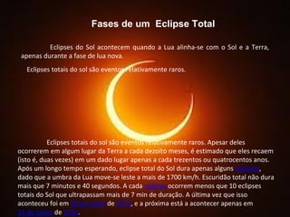 Fases de um  Eclipse Total Eclipses do Sol acontecem quando a Lua alinha-se com o Sol e a Terra, apenas durante a fase de lua nova. Eclipses totais do sol são eventos relativamente raros.  Eclipses totais do sol são eventos relativamente raros. Apesar deles ocorrerem em algum lugar da Terra a cada dezoito meses, é estimado que eles recaem (isto é, duas vezes) em um dado lugar apenas a cada trezentos ou quatrocentos anos.  Após um longo tempo esperando, eclipse total do Sol dura apenas alguns  minutos , dado que a umbra da Lua move-se leste a mais de 1700 km/h. Escuridão total não dura mais que 7 minutos e 40 segundos. A cada  milênio   ocorrem menos que 10 eclipses totais do Sol que ultrapassam mais de 7 min de duração. A última vez que isso aconteceu foi em  30 de junho  de  1973 , e a próxima está a acontecer apenas em  25 de junho  de  2150 . 