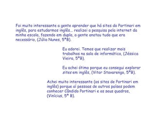 Foi muito interessante a gente aprender que há sites do Portinari em inglês, para estudarmos inglês... realizei a pesquisa pela internet da minha escola, fazendo em dupla, a gente anotou tudo que era necessário ,  (Júlia Nunes, 5ªB). Eu adorei. Temos que realizar mais  trabalhos na sala de informática, (Jéssica  Vieira, 5ªB). Eu achei ótimo porque eu consegui explorar  sites  em inglês, (Vitor Stavarengo, 5ªB). Achei muito interessante (os sites de Portinari em  inglês) porque aí pessoas de outros países podem  conhecer Cândido Portinari e os seus quadros,  (Vinícius, 5ª B). 