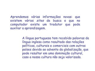 Aprendemos várias informações novas: que existem vários  sites  de busca e que no computador existe um tradutor que pode auxiliar a aprendizagem.  A língua portuguesa tem recebido palavras da língua inglesa como resultado das relações políticas, culturais e comerciais com outros países devido ao advento da globalização, que pode resultar em uma dominação cultural, caso a nossa cultura não seja valorizada. 