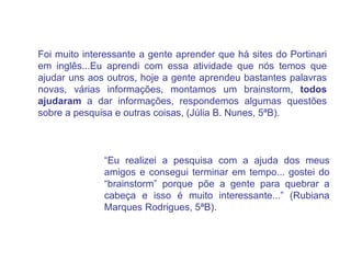 “ Eu realizei a pesquisa com a ajuda dos meus amigos e consegui terminar em tempo... gostei do “brainstorm” porque põe a gente para quebrar a cabeça e isso é muito interessante...” (Rubiana Marques Rodrigues, 5ªB). Foi muito interessante a gente aprender que há sites do Portinari em inglês...Eu aprendi com essa atividade que nós temos que ajudar uns aos outros, hoje a gente aprendeu bastantes palavras novas, várias informações, montamos um brainstorm,  todos ajudaram  a dar informações, respondemos algumas questões sobre a pesquisa e outras coisas, (Júlia B. Nunes, 5ªB). 