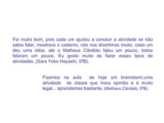 Foi muito bom, pois cada um ajudou a concluir a atividade se não sabia falar, mostrava o caderno, nós nos divertimos muito, cada um deu uma idéia, até o Matheus Cândido falou um pouco, todos falaram um pouco. Eu gosto muito de fazer esses tipos de atividades, (Sara Yoko Hayashi, 5ªB). Fizemos na aula  de hoje um brainstorm,uma atividade  de classe que troca opinião e é muito legal... aprendemos bastante,  (Matheus Cândido, 5ªB). 