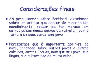 Considerações finais Ao pesquisarmos sobre Portinari, estudamos sobre um artista que apesar de reconhecido mundialmente, apesar de ter morado em outros países nunca deixou de retratar, com a ternura de suas obras, seu povo. Percebemos que é importante abrir-se ao novo, aprender sobre outros povos e outras culturas, outras línguas, mas que seu povo, sua língua, sua cultura são de muito valor. 