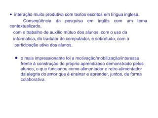 interação muito produtiva com textos escritos em língua inglesa.  Conseqüência da pesquisa em inglês com um tema contextualizado,  com o trabalho de auxílio mútuo dos alunos, com o uso da informática, do tradutor do computador, e sobretudo, com a  participação ativa dos alunos.  o mais impressionante foi a motivação/mobilização/interesse  frente à construção do próprio aprendizado demonstrado pelos  alunos, o que funcionou como alimentador e retro-alimentador da alegria do amor que é ensinar e aprender, juntos, de forma  colaborativa. 