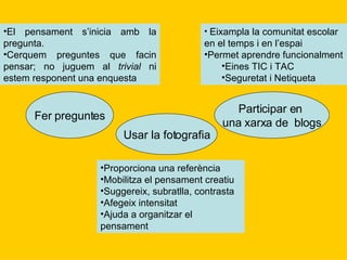Fer preguntes Usar la fotografia Participar en  una xarxa de  blogs El pensament s’inicia amb la pregunta. Cerquem preguntes que facin pensar; no juguem al  trivial  ni estem responent una enquesta Proporciona una referència Mobilitza el pensament creatiu Suggereix, subratlla, contrasta Afegeix intensitat Ajuda a organitzar el pensament Eixampla la comunitat escolar en el temps i en l’espai Permet aprendre funcionalment Eines TIC i TAC Seguretat i Netiqueta 