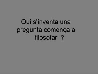 Qui s’inventa una pregunta comença a filosofar ? 