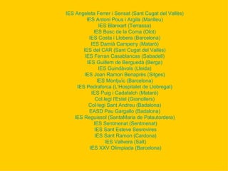 IES Angeleta Ferrer i Sensat (Sant Cugat del Vallès)   IES Antoni Pous i Argila (Manlleu)   IES  Blanxart  (Terrassa)   IES Bosc de la Coma (Olot)   IES Costa i Llobera (Barcelona)   IES Damià  Campeny  ( Matarò )   IES del CAR (Sant Cugat del Vallès)   IES Ferran  Casablancas  (Sabadell)   IES Guillem de Berguedà (Berga)   IES  Guindàvols  (Lleida)   IES Joan Ramon  Benaprès  (Sitges)   IES  Montjuïc  (Barcelona)   IES  Pedraforca  (L’Hospitalet de Llobregat)   IES Puig i  Cadafalch  (Mataró)   Col.legi   l'Estel  (Granollers)   Col·legi Sant Andreu (Badalona)   EASD Pau  Gargallo  (Badalona)   IES  Reguissol  ( SantaMaria  de  Palautordera )   IES Sentmenat (Sentmenat) IES  Sant   Esteve   Sesrovires IES  Sant   Ramon  (Cardona) IES  Vallvera  (Salt) IES XXV  Olimpiada  (Barcelona) 