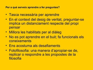 Per a què serveix aprendre a fer preguntes?  Tasca necessària per aprendre En el context del desig de veritat, preguntar-se implica un distanciament respecte del propi pensar Millora les habilitats per al diàleg No es pot aprendre en el buit; fa funcionals els coneixements Ens acostuma als desafiaments Fotofilosofia: una manera d’apropiar-se de, replicar o respondre a les propostes de la filosofia 