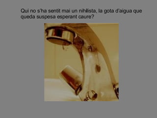 Qui no s’ha sentit mai un nihilista, la gota d’aigua que queda suspesa esperant caure? 