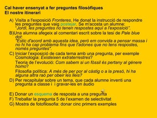 Cal haver ensenyat a fer preguntes filosòfiques El nostre itinerari A) Visita a l'exposició  Fronteres . He donat la instrucció de respondre les preguntes que vaig  postejar . Se m'acosta un alumne: “ Jordi, les preguntes no tenen respostes aquí a l'exposició”. B)Una alumna afegeix al comentari escrit sobre la tesi de  Pale blue dot : "Estic d'acord amb aquesta idea, però em convida a pensar massa i no hi ha cap problema fins que t'adones que no tens respostes, només preguntes". C) Iniciar l’exposició de cada tema amb una pregunta, per exemple Cosmologia:  Existeixen extraterrestres ? Teoria de l’evolució:  Com sabem si un fòssil és pertany al gènere homo ? Filosofia política:  A més de per por al càstig o a la presó, hi ha alguna altra raó per obeir les lleis? D) Per recapitular sobre un tema, que cada alumne inventi una pregunta a classe i  i gravar-les en àudio E) Donar un  esquema  de resposta a una pregunta F) Treballar la pregunta 5 de l’examen de selectivitat G) Mostra de fotofilosofia: donar cinc primers exemples 