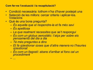 Com fer-ne l’avaluació i la recapitulació? Condició necessària: tothom n’ha d’haver postejat una Selecció de les millors: cercar criteris i aplicar-los. Votacions Què és una bona pregunta? És aquella que el respondre-la et fa més savi És apetitosa La que realment necessites que se’t respongui És com un globus aerostàtic: t’alça per sobre els pensaments del dia a dia Té més preguntes a dins Et fa qüestionar coses que d’altra manera no t’hauries qüestionat És com un llagostí: abans d’arribar al fons cal un procediment ... 