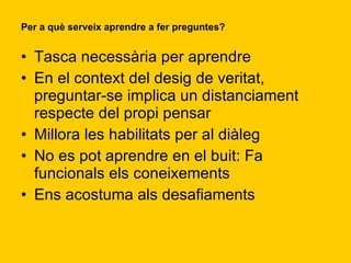 Per a què serveix aprendre a fer preguntes? Tasca necessària per aprendre En el context del desig de veritat, preguntar-se implica un distanciament respecte del propi pensar Millora les habilitats per al diàleg No es pot aprendre en el buit: Fa funcionals els coneixements Ens acostuma als desafiaments 