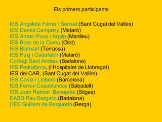 Els primers participants IES Angeleta Ferrer i Sensat  (Sant Cugat del Vallès) IES Damià  Campeny  (Matarò) IES Antoni Pous i Argila  (Manlleu) IES Bosc de la Coma  (Olot) IES  Blanxart  (Terrassa) IES Puig i  Cadafalch  (Mataró) Col·legi Sant Andreu  (Badalona)  IES  Pedraforca , (l’Hospitalet de Llobregat)  IES del CAR, (Sant Cugat del Vallès) IES Costa i Llobera  (Barcelona) IES Ferran  Casablancas  (Sabadell) IES Joan Ramon   Benaprès  (Sitges) EASD Pau  Gargallo  (Badalona) l’IES  Guillem de Berguedà  (Berga)  