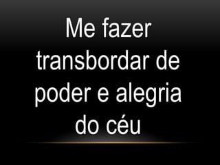 Me fazer
transbordar de
poder e alegria
do céu
 