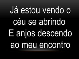 Já estou vendo o
céu se abrindo
E anjos descendo
ao meu encontro
 