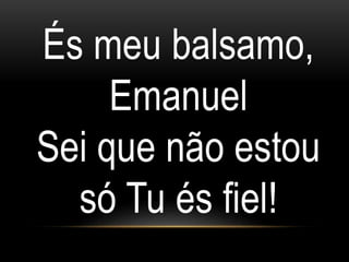 És meu balsamo,
Emanuel
Sei que não estou
só Tu és fiel!
 