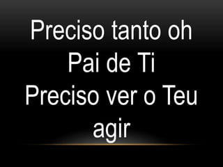 Preciso tanto oh
Pai de Ti
Preciso ver o Teu
agir
 