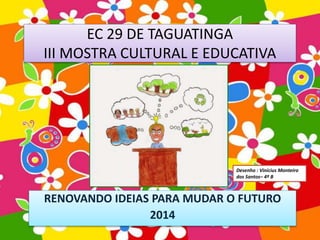 EC 29 DE TAGUATINGA 
III MOSTRA CULTURAL E EDUCATIVA 
RENOVANDO IDEIAS PARA MUDAR O FUTURO 
2014 
Desenho : Vinícius Monteiro 
dos Santos– 4º B 
 