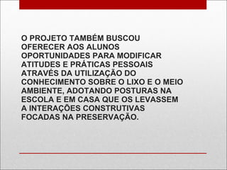 O PROJETO TAMBÉM BUSCOU OFERECER AOS ALUNOS OPORTUNIDADES PARA MODIFICAR ATITUDES E PRÁTICAS PESSOAIS ATRAVÉS DA UTILIZAÇÃO DO CONHECIMENTO SOBRE O LIXO E O MEIO AMBIENTE, ADOTANDO POSTURAS NA ESCOLA E EM CASA QUE OS LEVASSEM A INTERAÇÕES CONSTRUTIVAS FOCADAS NA PRESERVAÇÃO. 