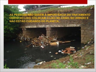 AS PESSOAS NÃO SABEM A IMPORTÂNCIA DO TRATAMENTO  CERTO DO LIXO. COLOCAM O LIXO NO CHÃO, NO ARROIO E  NÃO ESTÃO CUIDANDO DO PLANETA... 